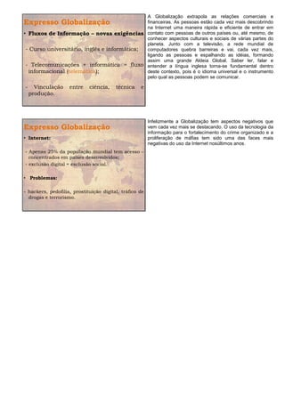 A Globalização extrapola as relações comerciais e
Expresso Globalização                         financeiras. As pessoas estão cada vez mais descobrindo
                                              na Internet uma maneira rápida e eficiente de entrar em
• Fluxos de Informação – novas exigências contato com pessoas de outros países ou, até mesmo, de
                                              conhecer aspectos culturais e sociais de várias partes do
                                              planeta. Junto com a televisão, a rede mundial de
 - Curso universitário, inglês e informática; computadores quebra barreiras e vai, cada vez mais,
                                              ligando as pessoas e espalhando as idéias, formando
                                              assim uma grande Aldeia Global. Saber ler, falar e
 - Telecomunicações + informática = fluxo entender a língua inglesa torna-se fundamental dentro
  informacional (telemática);                 deste contexto, pois é o idioma universal e o instrumento
                                              pelo qual as pessoas podem se comunicar.

-     Vinculação    entre    ciência,    técnica    e
    produção.




                                                         Infelizmente a Globalização tem aspectos negativos que
Expresso Globalização                                    vem cada vez mais se destacando. O uso da tecnologia da
                                                         informação para o fortalecimento do crime organizado e a
• Internet:                                              proliferação de máfias tem sido uma das faces mais
                                                         negativas do uso da Internet nosúltimos anos.
- Apenas 25% da população mundial tem acesso –
  concentrados em países desenvolvidos;
- exclusão digital = exclusão social.

• Problemas:

- hackers, pedofilia, prostituição digital, tráfico de
  drogas e terrorismo.
 