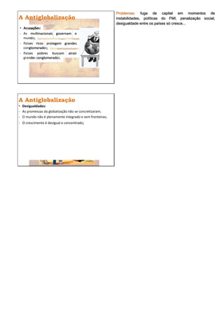 Problemas: fuga de capital em momentos de
A Antiglobalização                                       instabilidades, políticas do FMI, penalização social,
                                                         desigualdade entre os países só cresce...
• Acusações:
- As multinacionais governam o
  mundo;
- Países ricos protegem grandes
  conglomerados;
- Países pobres buscam atrair
  grandes conglomerados.




A Antiglobalização
• Desigualdades:
- As promessas da globalização não se concretizaram;
- O mundo não é plenamente integrado e sem fronteiras;
- O crescimento é desigual e concentrado;
 