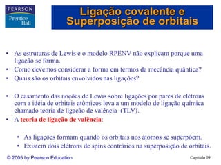 Capítulo 09
© 2005 by Pearson Education
• As estruturas de Lewis e o modelo RPENV não explicam porque uma
ligação se forma.
• Como devemos considerar a forma em termos da mecância quântica?
• Quais são os orbitais envolvidos nas ligações?
• O casamento das noções de Lewis sobre ligações por pares de elétrons
com a idéia de orbitais atômicos leva a um modelo de ligação química
chamado teoria de ligação de valência (TLV).
• A teoria de ligação de valência:
• As ligações formam quando os orbitais nos átomos se superpõem.
• Existem dois elétrons de spins contrários na superposição de orbitais.
Ligação covalente e
Superposição de orbitais
 