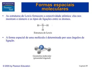 Capítulo 09
© 2005 by Pearson Education
• As estruturas de Lewis fornecem a conectividade atômica: elas nos
mostram o número e os tipos de ligações entre os átomos.
• A forma espacial de uma molécula é determinada por seus ângulos de
ligação.
Formas espaciais
moleculares
 