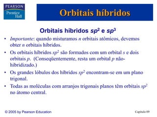 Capítulo 09
© 2005 by Pearson Education
Orbitais híbridos sp2 e sp3
• Importante: quando misturamos n orbitais atômicos, devemos
obter n orbitais híbridos.
• Os orbitais híbridos sp2 são formados com um orbital s e dois
orbitais p. (Conseqüentemente, resta um orbital p não-
hibridizado.)
• Os grandes lóbulos dos híbridos sp2 encontram-se em um plano
trigonal.
• Todas as moléculas com arranjos trigonais planos têm orbitais sp2
no átomo central.
Orbitais híbridos
 