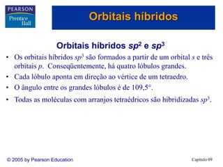 Capítulo 09
© 2005 by Pearson Education
Orbitais híbridos sp2 e sp3
• Os orbitais híbridos sp3 são formados a partir de um orbital s e três
orbitais p. Conseqüentemente, há quatro lóbulos grandes.
• Cada lóbulo aponta em direção ao vértice de um tetraedro.
• O ângulo entre os grandes lóbulos é de 109,5.
• Todas as moléculas com arranjos tetraédricos são hibridizadas sp3.
Orbitais híbridos
 