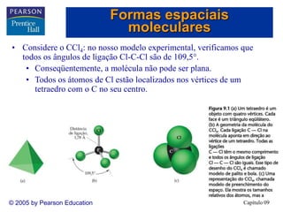 Capítulo 09
© 2005 by Pearson Education
Formas espaciais
moleculares
• Considere o CCl4: no nosso modelo experimental, verificamos que
todos os ângulos de ligação Cl-C-Cl são de 109,5.
• Conseqüentemente, a molécula não pode ser plana.
• Todos os átomos de Cl estão localizados nos vértices de um
tetraedro com o C no seu centro.
 