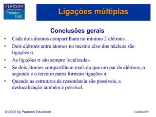 Capítulo 09
© 2005 by Pearson Education
Conclusões gerais
• Cada dois átomos compartilham no mínimo 2 elétrons.
• Dois elétrons entre átomos no mesmo eixo dos núcleos são
ligações .
• As ligações  são sempre localizadas.
• Se dois átomos compartilham mais do que um par de elétrons, o
segundo e o terceiro pares formam ligações .
• Quando as estruturas de ressonância são possíveis, a
deslocalização também é possível.
Ligações múltiplas
 