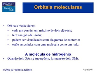 Capítulo 09
© 2005 by Pearson Education
• Orbitais moleculares:
• cada um contém um máximo de dois elétrons;
• têm energias definidas;
• podem ser visualizados com diagramas de contorno;
• estão associados com uma molécula como um todo.
A molécula de hidrogênio
• Quando dois OAs se superpõem, formam-se dois OMs.
Orbitais moleculares
 