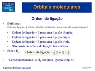 Capítulo 09
© 2005 by Pearson Education
Ordem de ligação
• Definimos
• Ordem de ligação = 1 para uma ligação simples.
• Ordem de ligação = 2 para uma ligação dupla.
• Ordem de ligação = 3 para uma ligação tripla.
• São possíveis ordens de ligação fracionárias.
• Para o H2
• Conseqüentemente, o H2 tem uma ligação simples.
Orbitais moleculares
 