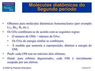 Capítulo 09
© 2005 by Pearson Education
• Olhamos para moléculas diatômicas homonucleares (por exemplo
Li2, Be2, B2 etc.).
• Os OAs combinam-se de acordo com as seguintes regras:
• O número de OMs = número de OAs;
• Os OAs de energia similar se combinam;
• À medida que aumenta a superposição, diminui a energia do
OM;
• Pauli: cada OM tem no máximo dois elétrons;
• Hund: para orbitais degenerados, cada OM é inicialmente
ocupado por um elétron.
Moléculas diatômicas do
Segundo período
 
