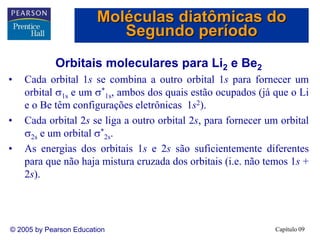 Capítulo 09
© 2005 by Pearson Education
Orbitais moleculares para Li2 e Be2
• Cada orbital 1s se combina a outro orbital 1s para fornecer um
orbital 1s e um *
1s, ambos dos quais estão ocupados (já que o Li
e o Be têm configurações eletrônicas 1s2).
• Cada orbital 2s se liga a outro orbital 2s, para fornecer um orbital
2s e um orbital *
2s.
• As energias dos orbitais 1s e 2s são suficientemente diferentes
para que não haja mistura cruzada dos orbitais (i.e. não temos 1s +
2s).
Moléculas diatômicas do
Segundo período
 
