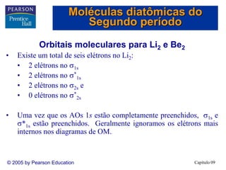 Capítulo 09
© 2005 by Pearson Education
Orbitais moleculares para Li2 e Be2
• Existe um total de seis elétrons no Li2:
• 2 elétrons no 1s
• 2 elétrons no *
1s
• 2 elétrons no 2s e
• 0 elétrons no *
2s
• Uma vez que os AOs 1s estão completamente preenchidos, 1s e
*1s estão preenchidos. Geralmente ignoramos os elétrons mais
internos nos diagramas de OM.
Moléculas diatômicas do
Segundo período
 