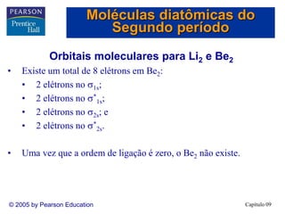 Capítulo 09
© 2005 by Pearson Education
Orbitais moleculares para Li2 e Be2
• Existe um total de 8 elétrons em Be2:
• 2 elétrons no 1s;
• 2 elétrons no *
1s;
• 2 elétrons no 2s; e
• 2 elétrons no *
2s.
• Uma vez que a ordem de ligação é zero, o Be2 não existe.
Moléculas diatômicas do
Segundo período
 