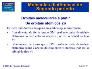 Capítulo 09
© 2005 by Pearson Education
Orbitais moleculares a partir
De orbitais atômicos 2p
• Existem duas formas nas quais dois orbitais p se superpõem:
• frontalmente, de forma que o OM resultante tenha densidade
eletrônica no eixo entre os núcleos (por ex., o orbital do tipo
);
• lateralmente, de forma que o OM resultante tenha densidade
eletrônica acima e abaixo do eixo entre os nucleos (por ex., o
orbital do tipo ).
Moléculas diatômicas do
Segundo período
 