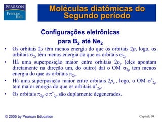 Capítulo 09
© 2005 by Pearson Education
Configurações eletrônicas
para B2 até Ne2
• Os orbitais 2s têm menos energia do que os orbitais 2p, logo, os
orbitais 2s têm menos energia do que os orbitais 2p.
• Há uma superposição maior entre orbitais 2pz (eles apontam
diretamente na direção um, do outro) daí o OM 2p tem menos
energia do que os orbitais 2p.
• Há uma superposição maior entre orbitais 2pz , logo, o OM *
2p
tem maior energia do que os orbitais *
2p.
• Os orbitais 2p e *
2p são duplamente degenerados.
Moléculas diatômicas do
Segundo período
 