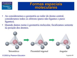 Capítulo 09
© 2005 by Pearson Education
• Ao considerarmos a geometria ao redor do átomo central,
consideramos todos os elétrons (pares não-ligantes e pares
ligantes).
• Quando damos nome à geometria molecular, focalizamos somente
na posição dos átomos.
Formas espaciais
moleculares
 