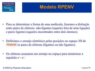 Capítulo 09
© 2005 by Pearson Education
• Para se determinar a forma de uma molécula, fazemos a distinção
entre pares de elétrons não-ligantes (aqueles fora de uma ligação)
e pares ligantes (aqueles encontrados entre dois átomos).
• Definimos o arranjo eletrônico pelas posições no espaço 3D de
TODOS os pares de elétrons (ligantes ou não ligantes).
• Os elétrons assumem um arranjo no espaço para minimizar a
repulsão e-- e-.
Modelo RPENV
 