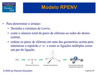 Capítulo 09
© 2005 by Pearson Education
• Para determinar o arranjo:
• Desenhe a estrutura de Lewis,
• conte o número total de pares de elétrons ao redor do átomo
central,
• ordene os pares de elétrons em uma das geometrias acima para
minimizar a repulsão e--e- e conte as ligações múltiplas como
um par de ligação.
Modelo RPENV
 