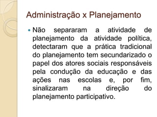 Administração x Planejamento
   Não separaram a atividade de
    planejamento da atividade política,
    detectaram que a prática tradicional
    do planejamento tem secundarizado o
    papel dos atores sociais responsáveis
    pela condução da educação e das
    ações nas escolas e, por fim,
    sinalizaram    na       direção   do
    planejamento participativo.
 