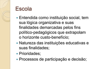 Escola
 Entendida como instituição social, tem
  sua lógica organizativa e suas
  finalidades demarcadas pelos fins
  político-pedagógicos que extrapolam
  o horizonte custo-benefício;
 Natureza das instituições educativas e
  suas finalidades;
 Prioridades;
 Processos de participação e decisão;
 