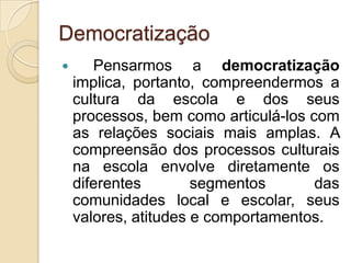 Democratização
      Pensarmos a democratização
    implica, portanto, compreendermos a
    cultura da escola e dos seus
    processos, bem como articulá-los com
    as relações sociais mais amplas. A
    compreensão dos processos culturais
    na escola envolve diretamente os
    diferentes        segmentos       das
    comunidades local e escolar, seus
    valores, atitudes e comportamentos.
 