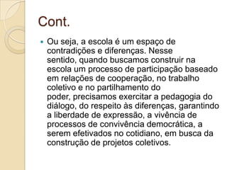 Cont.
   Ou seja, a escola é um espaço de
    contradições e diferenças. Nesse
    sentido, quando buscamos construir na
    escola um processo de participação baseado
    em relações de cooperação, no trabalho
    coletivo e no partilhamento do
    poder, precisamos exercitar a pedagogia do
    diálogo, do respeito às diferenças, garantindo
    a liberdade de expressão, a vivência de
    processos de convivência democrática, a
    serem efetivados no cotidiano, em busca da
    construção de projetos coletivos.
 