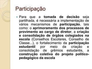 Participação
   Para que a tomada de decisão seja
    partilhada, é necessária a implementação de
    vários mecanismos de participação, tais
    como: o aprimoramento dos processos de
    provimento ao cargo de diretor, a criação
    e consolidação de órgãos colegiados na
    escola (Conselhos Escolares, Conselho de
    Classe...), o fortalecimento da participação
    estudantil por meio da criação e
    consolidação de grêmios estudantis, a
    construção coletiva do projeto político-
    pedagógico da escola
 