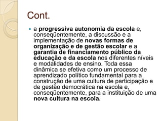 Cont.
   a progressiva autonomia da escola e,
    conseqüentemente, a discussão e a
    implementação de novas formas de
    organização e de gestão escolar e a
    garantia de financiamento público da
    educação e da escola nos diferentes níveis
    e modalidades de ensino. Toda essa
    dinâmica se efetiva como um processo de
    aprendizado político fundamental para a
    construção de uma cultura de participação e
    de gestão democrática na escola e,
    conseqüentemente, para a instituição de uma
    nova cultura na escola.
 