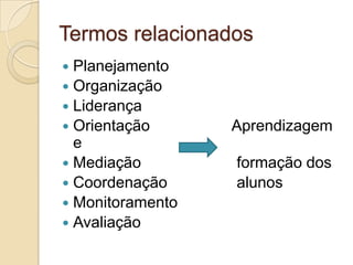 Termos relacionados
 Planejamento
 Organização
 Liderança
 Orientação      Aprendizagem
  e
 Mediação        formação dos
 Coordenação     alunos
 Monitoramento
 Avaliação
 