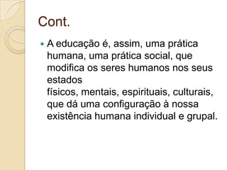 Cont.
   A educação é, assim, uma prática
    humana, uma prática social, que
    modifica os seres humanos nos seus
    estados
    físicos, mentais, espirituais, culturais,
    que dá uma configuração à nossa
    existência humana individual e grupal.
 