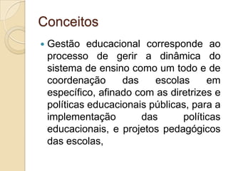 Conceitos
   Gestão educacional corresponde ao
    processo de gerir a dinâmica do
    sistema de ensino como um todo e de
    coordenação      das    escolas     em
    específico, afinado com as diretrizes e
    políticas educacionais públicas, para a
    implementação        das      políticas
    educacionais, e projetos pedagógicos
    das escolas,
 