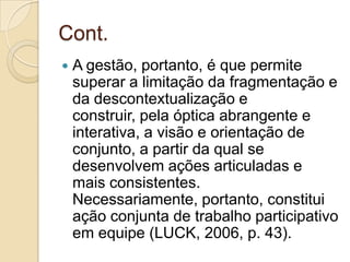 Cont.
   A gestão, portanto, é que permite
    superar a limitação da fragmentação e
    da descontextualização e
    construir, pela óptica abrangente e
    interativa, a visão e orientação de
    conjunto, a partir da qual se
    desenvolvem ações articuladas e
    mais consistentes.
    Necessariamente, portanto, constitui
    ação conjunta de trabalho participativo
    em equipe (LUCK, 2006, p. 43).
 