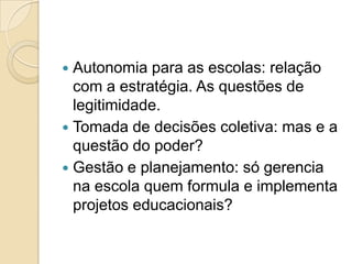  Autonomia para as escolas: relação
  com a estratégia. As questões de
  legitimidade.
 Tomada de decisões coletiva: mas e a
  questão do poder?
 Gestão e planejamento: só gerencia
  na escola quem formula e implementa
  projetos educacionais?
 