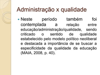 Administração x qualidade
   Neste    período          também         foi
    contemplada    a         relação       entre
    educação/administração/qualidade, sendo
    criticado   o    sentido   de     qualidade
    estabelecido pelo modelo político neoliberal
    e destacada a importância de se buscar a
    especificidade da qualidade da educação
    (MAIA, 2008, p. 40).
 
