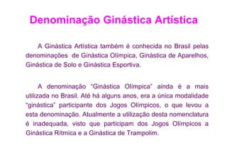Denominação Ginástica Artística

    A Ginástica Artística também é conhecida no Brasil pelas
denominações de Ginástica Olímpica, Ginástica de Aparelhos,
Ginástica de Solo e Ginástica Esportiva.


      A denominação “Ginástica Olímpica” ainda é a mais
utilizada no Brasil. Até há alguns anos, era a única modalidade
“ginástica” participante dos Jogos Olímpicos, o que levou a
esta denominação. Atualmente a utilização desta nomenclatura
é inadequada, visto que participam dos Jogos Olímpicos a
Ginástica Rítmica e a Ginástica de Trampolim.
 