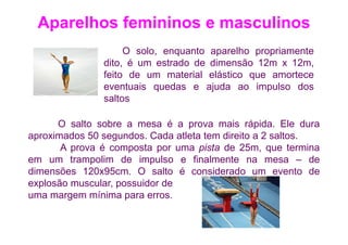 Aparelhos femininos e masculinos
                    O solo, enquanto aparelho propriamente
               dito, é um estrado de dimensão 12m x 12m,
               feito de um material elástico que amortece
               eventuais quedas e ajuda ao impulso dos
               saltos

      O salto sobre a mesa é a prova mais rápida. Ele dura
aproximados 50 segundos. Cada atleta tem direito a 2 saltos.
       A prova é composta por uma pista de 25m, que termina
em um trampolim de impulso e finalmente na mesa – de
dimensões 120x95cm. O salto é considerado um evento de
explosão muscular, possuidor de
uma margem mínima para erros.
 
