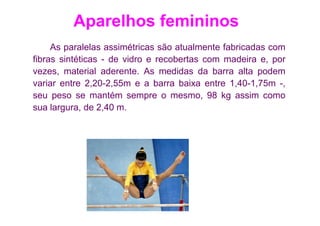 Aparelhos femininos
     As paralelas assimétricas são atualmente fabricadas com
fibras sintéticas - de vidro e recobertas com madeira e, por
vezes, material aderente. As medidas da barra alta podem
variar entre 2,20-2,55m e a barra baixa entre 1,40-1,75m -,
seu peso se mantém sempre o mesmo, 98 kg assim como
sua largura, de 2,40 m.
 
