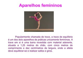 Aparelhos femininos




       Popularmente chamada de trave, a trave de equilíbrio
é um dos dois aparelhos de práticas unicamente femininas. A
trave em si é uma barra revestida com material aderente,
situada a 1,25 metros do chão, com cinco metros de
comprimento e dez centímetros de largura, onde a atleta
deve equilibrar-se e realizar saltos e giros.
 