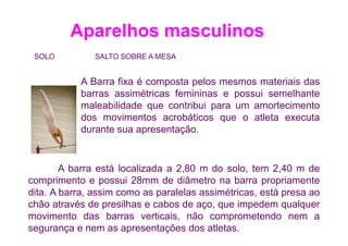 Aparelhos masculinos
 SOLO          SALTO SOBRE A MESA


           A Barra fixa é composta pelos mesmos materiais das
           barras assimétricas femininas e possui semelhante
           maleabilidade que contribui para um amortecimento
           dos movimentos acrobáticos que o atleta executa
           durante sua apresentação.


        A barra está localizada a 2,80 m do solo, tem 2,40 m de
comprimento e possui 28mm de diâmetro na barra propriamente
dita. A barra, assim como as paralelas assimétricas, está presa ao
chão através de presilhas e cabos de aço, que impedem qualquer
movimento das barras verticais, não comprometendo nem a
segurança e nem as apresentações dos atletas.
 