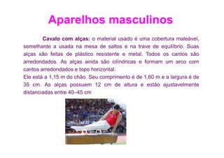 Aparelhos masculinos
        Cavalo com alças: o material usado é uma cobertura maleável,
semelhante a usada na mesa de saltos e na trave de equilíbrio. Suas
alças são feitas de plástico resistente e metal. Todos os cantos são
arredondados. As alças ainda são cilíndricas e formam um arco com
cantos arredondados e topo horizontal.
Ele está a 1,15 m do chão. Seu comprimento é de 1,60 m e a largura é de
35 cm. As alças possuem 12 cm de altura e estão ajustavelmente
distanciadas entre 40–45 cm
 