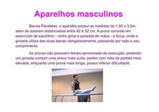 Aparelhos masculinos
        Barras Paralelas: o aparelho possui as medidas de 1,95 x 3,5m,
além de estarem distanciadas entre 42 e 52 cm. A prova consiste em
exercícios de equilíbrio – entre giros e paradas de mãos - e força, onde o
ginasta utiliza das duas barras obrigatoriamente, passando por todo o seu
comprimento.
       As provas não possuem tempo aproximado de execução, podendo
um ginasta cumprir uma prova mais curta, porém com nota de partida mais
elevada, enquanto uma prova mais longa, possui inferior dificuldade.
 