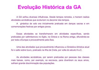 Evolução Histórica da GA
      A GA sofreu diversas influências. Desde tempos remotos, o homem realiza
atividades acrobáticas que evoluíram no decorrer dos tempos.
    A ginástica de solo era inicialmente praticada em danças sacras e em
comemorações festivas por antigos povos.


      Essas atividades se transformaram em atividades específicas, sendo
praticadas por saltimbancos no Egito, na Grécia e na Roma antiga, difundindo-se
por toda a Europa e provavelmente pela Ásia.


       Uma das atividades que provavelmente influenciou a Ginástica Artística atual
foi o salto sobre touro, praticado na Ilha de Creta, por volta do século II a.C.


      As atividades acrobáticas, por serem praticadas por pessoas das classes
mais baixas, como, por exemplo, os escravos, para divertirem os seus amos,
sofriam grande discriminação das populações.
 