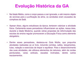 Evolução Histórica da GA
• Na Idade Média, como o corpo passou a ser ignorado, e até mesmo objeto
  de sevícias para a purificação da alma, os acrobatas eram acusados de
  cúmplices de Satã.


• Apesar disso, alguns estudiosos da época, tentaram valorizar a atividade
  física. Certamente esses pensadores influenciaram as ações, nessa área,
  durante a Idade Moderna, quando várias propostas de reformulação das
  escolas do ensino regular promoveram a Educação Física como elemento
  obrigatório.


• Dentre esses pensadores, destacou-se Guts Muths, que propunha
  atividades realizadas ao ar livre, incluindo corridas, saltos, lançamentos,
  lutas, natação e exercícios de trepar e equilibrar. Para o desenvolvimento
  das suas atividades, ele utilizava elementos da natureza, além de cordas
  penduradas, varas verticais, escadas inclinadas, dentre outros
  equipamentos.
 