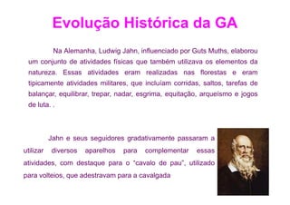 Evolução Histórica da GA
            Na Alemanha, Ludwig Jahn, influenciado por Guts Muths, elaborou
 um conjunto de atividades físicas que também utilizava os elementos da
 natureza. Essas atividades eram realizadas nas florestas e eram
 tipicamente atividades militares, que incluíam corridas, saltos, tarefas de
 balançar, equilibrar, trepar, nadar, esgrima, equitação, arqueísmo e jogos
 de luta. .



           Jahn e seus seguidores gradativamente passaram a
utilizar   diversos   aparelhos   para   complementar   essas
atividades, com destaque para o “cavalo de pau”, utilizado
para volteios, que adestravam para a cavalgada
 