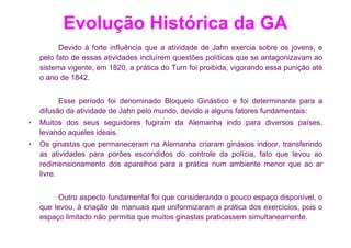 Evolução Histórica da GA
          Devido à forte influência que a atividade de Jahn exercia sobre os jovens, e
    pelo fato de essas atividades incluírem questões políticas que se antagonizavam ao
    sistema vigente, em 1820, a prática do Turn foi proibida, vigorando essa punição até
    o ano de 1842.


          Esse período foi denominado Bloqueio Ginástico e foi determinante para a
    difusão da atividade de Jahn pelo mundo, devido a alguns fatores fundamentais:
•   Muitos dos seus seguidores fugiram da Alemanha indo para diversos países,
    levando aqueles ideais.
•   Os ginastas que permaneceram na Alemanha criaram ginásios indoor, transferindo
    as atividades para porões escondidos do controle da polícia, fato que levou ao
    redimensionamento dos aparelhos para a prática num ambiente menor que ao ar
    livre.


          Outro aspecto fundamental foi que considerando o pouco espaço disponível, o
    que levou, à criação de manuais que uniformizaram a prática dos exercícios, pois o
    espaço limitado não permitia que muitos ginastas praticassem simultaneamente.
 