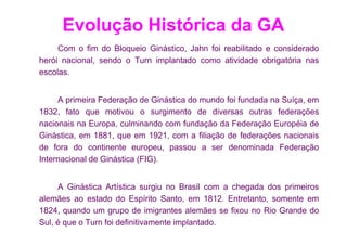 Evolução Histórica da GA
     Com o fim do Bloqueio Ginástico, Jahn foi reabilitado e considerado
herói nacional, sendo o Turn implantado como atividade obrigatória nas
escolas.


     A primeira Federação de Ginástica do mundo foi fundada na Suíça, em
1832, fato que motivou o surgimento de diversas outras federações
nacionais na Europa, culminando com fundação da Federação Européia de
Ginástica, em 1881, que em 1921, com a filiação de federações nacionais
de fora do continente europeu, passou a ser denominada Federação
Internacional de Ginástica (FIG).


     A Ginástica Artística surgiu no Brasil com a chegada dos primeiros
alemães ao estado do Espírito Santo, em 1812. Entretanto, somente em
1824, quando um grupo de imigrantes alemães se fixou no Rio Grande do
Sul, é que o Turn foi definitivamente implantado.
 