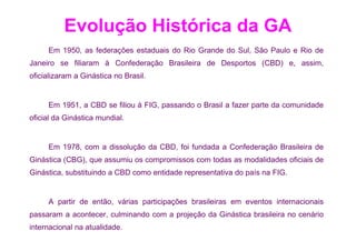 Evolução Histórica da GA
     Em 1950, as federações estaduais do Rio Grande do Sul, São Paulo e Rio de
Janeiro se filiaram à Confederação Brasileira de Desportos (CBD) e, assim,
oficializaram a Ginástica no Brasil.


     Em 1951, a CBD se filiou à FIG, passando o Brasil a fazer parte da comunidade
oficial da Ginástica mundial.


     Em 1978, com a dissolução da CBD, foi fundada a Confederação Brasileira de
Ginástica (CBG), que assumiu os compromissos com todas as modalidades oficiais de
Ginástica, substituindo a CBD como entidade representativa do país na FIG.


     A partir de então, várias participações brasileiras em eventos internacionais
passaram a acontecer, culminando com a projeção da Ginástica brasileira no cenário
internacional na atualidade.
 