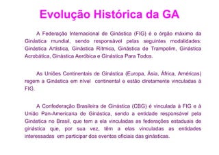 Evolução Histórica da GA
    A Federação Internacional de Ginástica (FIG) é o órgão máximo da
Ginástica mundial, sendo responsável pelas seguintes modalidades:
Ginástica Artística, Ginástica Rítmica, Ginástica de Trampolim, Ginástica
Acrobática, Ginástica Aeróbica e Ginástica Para Todos.


     As Uniões Continentais de Ginástica (Europa, Ásia, África, Américas)
regem a Ginástica em nível continental e estão diretamente vinculadas à
FIG.


      A Confederação Brasileira de Ginástica (CBG) é vinculada à FIG e à
União Pan-Americana de Ginástica, sendo a entidade responsável pela
Ginástica no Brasil, que tem a ela vinculadas as federações estaduais de
ginástica que, por sua vez, têm a elas vinculadas as entidades
interessadas em participar dos eventos oficiais das ginásticas.
 