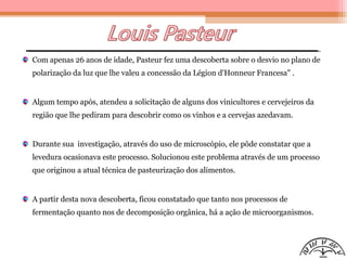 Com apenas 26 anos de idade, Pasteur fez uma descoberta sobre o desvio no plano de
polarização da luz que lhe valeu a concessão da Légion d'Honneur Francesa" .
Algum tempo após, atendeu a solicitação de alguns dos vinicultores e cervejeiros da
região que lhe pediram para descobrir como os vinhos e a cervejas azedavam.
Durante sua investigação, através do uso de microscópio, ele pôde constatar que a
levedura ocasionava este processo. Solucionou este problema através de um processo
que originou a atual técnica de pasteurização dos alimentos.
A partir desta nova descoberta, ficou constatado que tanto nos processos de
fermentação quanto nos de decomposição orgânica, há a ação de microorganismos.
 