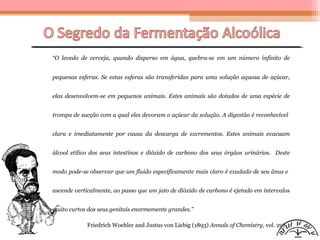 “O levedo de cerveja, quando disperso em água, quebra-se em um número infinito de
pequenas esferas. Se estas esferas são transferidas para uma solução aquosa de açúcar,
elas desenvolvem-se em pequenos animais. Estes animais são dotados de uma espécie de
trompa de sucção com a qual eles devoram o açúcar da solução. A digestão é reconhecível
clara e imediatamente por causa da descarga de excrementos. Estes animais evacuam
álcool etílico dos seus intestinos e dióxido de carbono dos seus órgãos urinários. Deste
modo pode-se observar que um fluido especificamente mais claro é exudado de seu ânus e
ascende verticalmente, ao passo que um jato de dióxido de carbono é ejetado em intervalos
muito curtos dos seus genitais enormemente grandes.”
Friedrich Woehler and Justus von Liebig (1893) Annals of Chemistry, vol. 29)
 