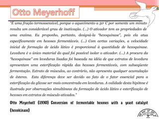 “É uma fração termossensível, porque o aquecimento a 50o
C por somente um minuto
resulta um considerável grau de inativação. (...) O ativador tem as propriedades de
uma enzima. Eu proponho, portanto, designá-la “hexoquinase”, pois ela atua
especificamente em hexoses fermentáveis. (...) Com certas variações, a velocidade
inicial de formação de ácido lático é proporcional à quantidade de hexoquinase.
Levedura é o único material do qual foi possível isolar o ativador. (...) A procura da
“hexoquinase” em leveduras lisadas foi baseada na idéia de que extratos de levedura
apresentam uma esterificação rápida das hexoses fermentáveis, com subseqüente
fermentação. Extrato de músculos, ao contrário, não apresenta qualquer acumulação
de ésteres. Esta diferença deve ser devido ao fato de o fator essencial para a
esterificação da glicose ser mais concentrada em leveduras. A validade desta hipótese é
ilustrada por observações simultâneas da formação de ácido lático e esterificação de
hexoses em extratos de músculo ativados.”
Otto Meyerhoff (1930) Conversion of fermentable hexoses with a yeast catalyst
(hexokinase)
 