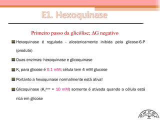 Hexoquinase é regulada - alostericamente inibida pela glicose-6-P
(produto)
Duas enzimas: hexoquinase e glicoquinase
Km para glicose é 0.1 mM; célula tem 4 mM glucose
Portanto a hexoquinase normalmente está ativa!
Glicoquinase (Km
glucose
= 10 mM) somente é ativada quando a célula está
rica em glicose
Primeiro passo da glicólise; ∆G negativo
 