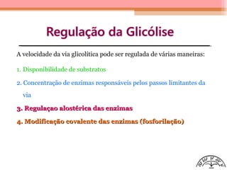 A velocidade da via glicolítica pode ser regulada de várias maneiras:
1. Disponibilidade de substratos
2. Concentração de enzimas responsáveis pelos passos limitantes da
via
3. Regulaçao alostérica das enzimas3. Regulaçao alostérica das enzimas
4. Modificação covalente das enzimas (fosforilação)4. Modificação covalente das enzimas (fosforilação)
 